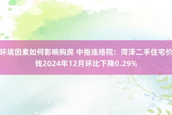 环境因素如何影响购房 中指连络院：菏泽二手住宅价钱2024年12月环比下降0.29%