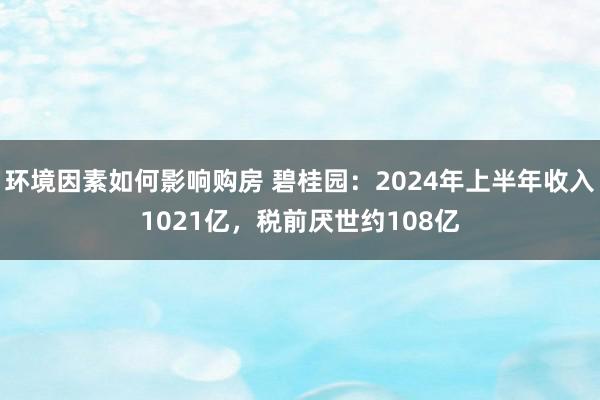 环境因素如何影响购房 碧桂园：2024年上半年收入1021亿，税前厌世约108亿