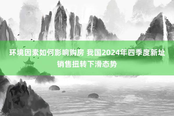 环境因素如何影响购房 我国2024年四季度新址销售扭转下滑态势