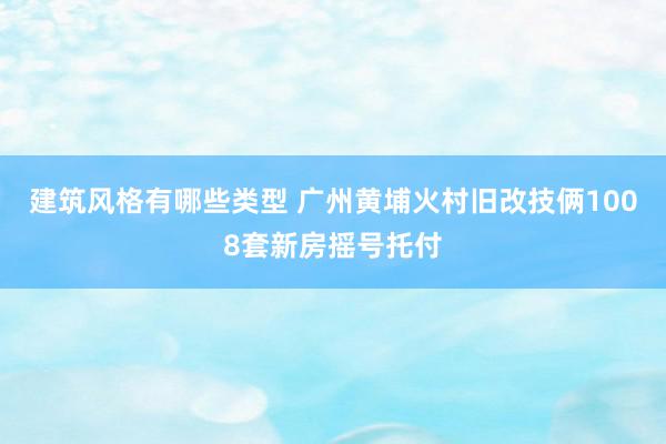 建筑风格有哪些类型 广州黄埔火村旧改技俩1008套新房摇号托付