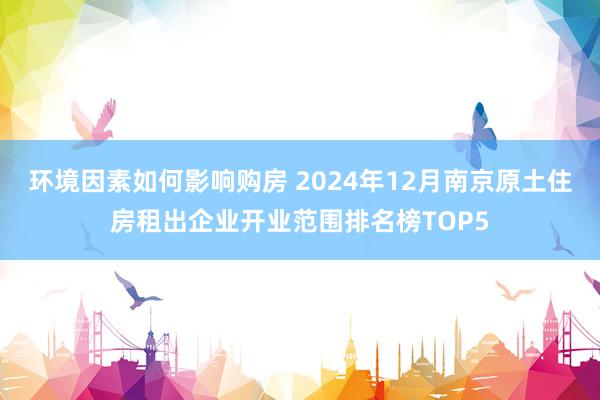 环境因素如何影响购房 2024年12月南京原土住房租出企业开业范围排名榜TOP5