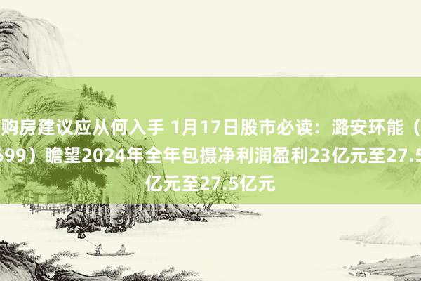 购房建议应从何入手 1月17日股市必读：潞安环能（601699）瞻望2024年全年包摄净利润盈利23亿元至27.5亿元