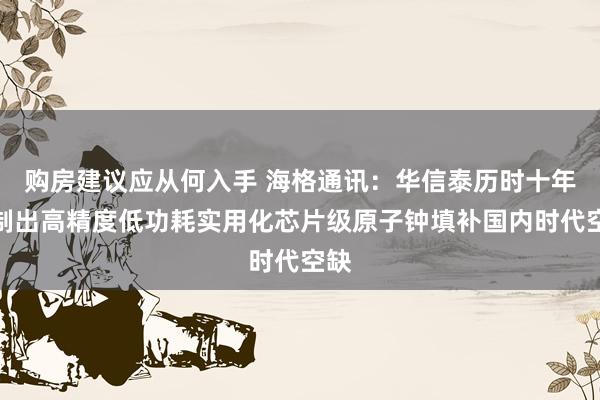 购房建议应从何入手 海格通讯：华信泰历时十年研制出高精度低功耗实用化芯片级原子钟填补国内时代空缺