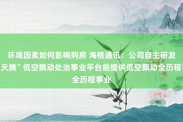 环境因素如何影响购房 海格通讯：公司自主研发的“天腾”低空飘动处治事业平台能提供低空飘动全历程事业