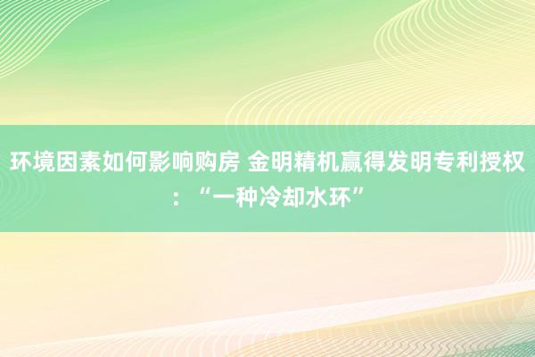 环境因素如何影响购房 金明精机赢得发明专利授权：“一种冷却水环”