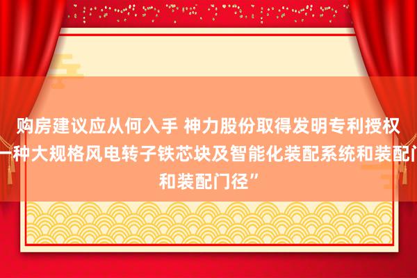 购房建议应从何入手 神力股份取得发明专利授权：“一种大规格风电转子铁芯块及智能化装配系统和装配门径”