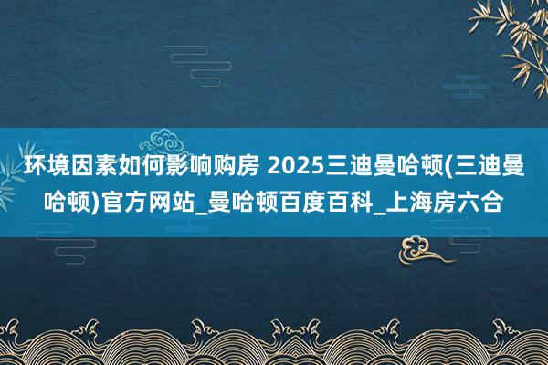 环境因素如何影响购房 2025三迪曼哈顿(三迪曼哈顿)官方网站_曼哈顿百度百科_上海房六合