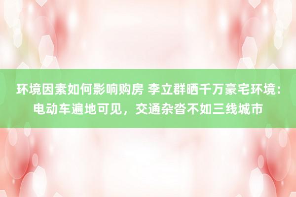 环境因素如何影响购房 李立群晒千万豪宅环境：电动车遍地可见，交通杂沓不如三线城市