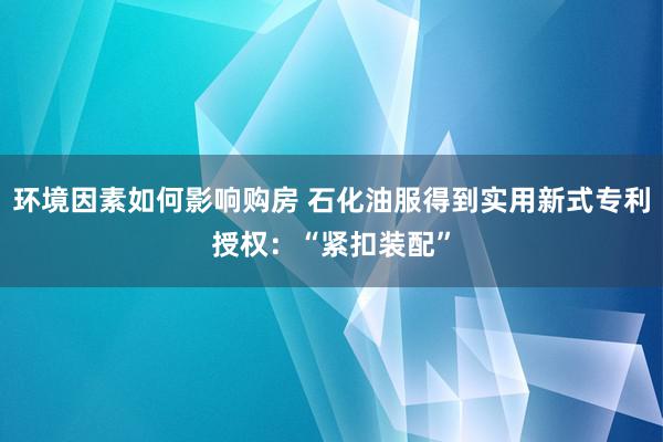 环境因素如何影响购房 石化油服得到实用新式专利授权：“紧扣装配”