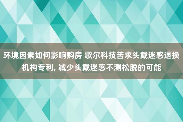 环境因素如何影响购房 歌尔科技苦求头戴迷惑退换机构专利, 减少头戴迷惑不测松脱的可能