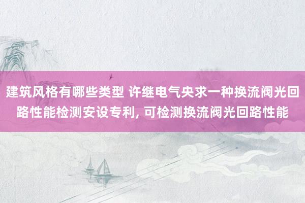 建筑风格有哪些类型 许继电气央求一种换流阀光回路性能检测安设专利, 可检测换流阀光回路性能