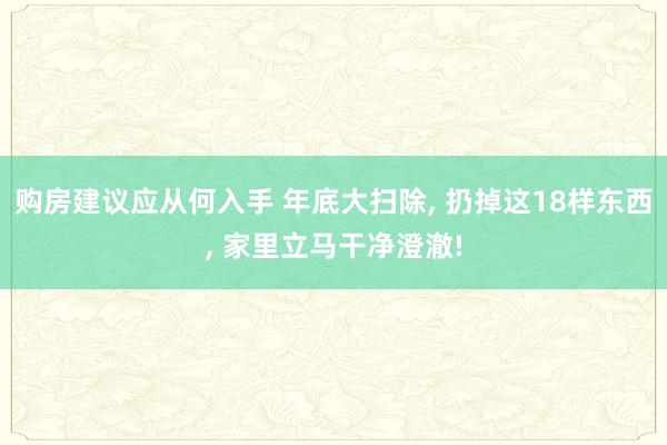 购房建议应从何入手 年底大扫除, 扔掉这18样东西, 家里立马干净澄澈!