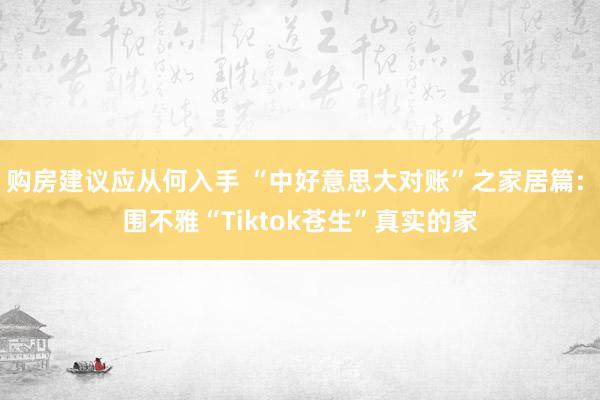 购房建议应从何入手 “中好意思大对账”之家居篇: 围不雅“Tiktok苍生”真实的家