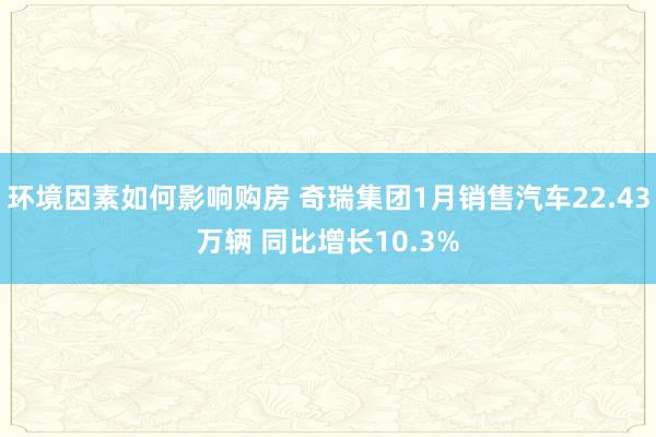 环境因素如何影响购房 奇瑞集团1月销售汽车22.43万辆 同比增长10.3%