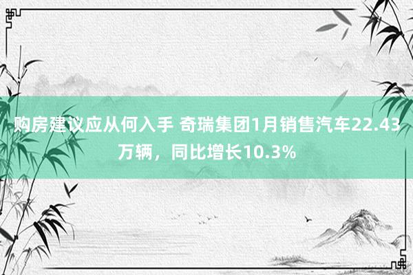 购房建议应从何入手 奇瑞集团1月销售汽车22.43万辆，同比增长10.3%