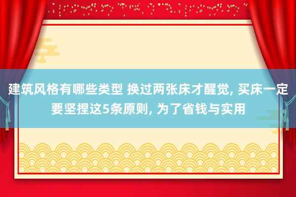 建筑风格有哪些类型 换过两张床才醒觉, 买床一定要坚捏这5条原则, 为了省钱与实用