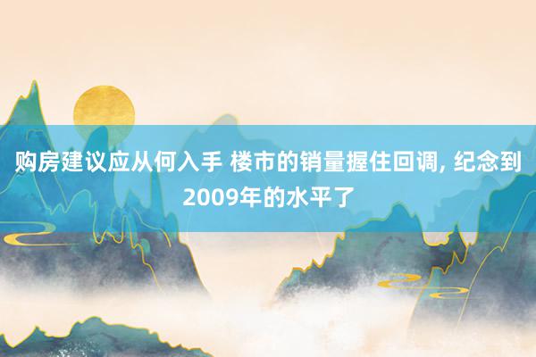 购房建议应从何入手 楼市的销量握住回调, 纪念到2009年的水平了