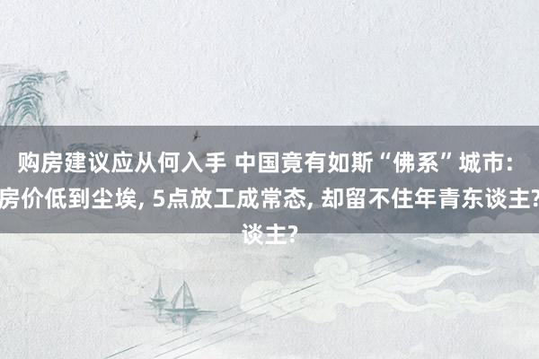 购房建议应从何入手 中国竟有如斯“佛系”城市: 房价低到尘埃, 5点放工成常态, 却留不住年青东谈主?