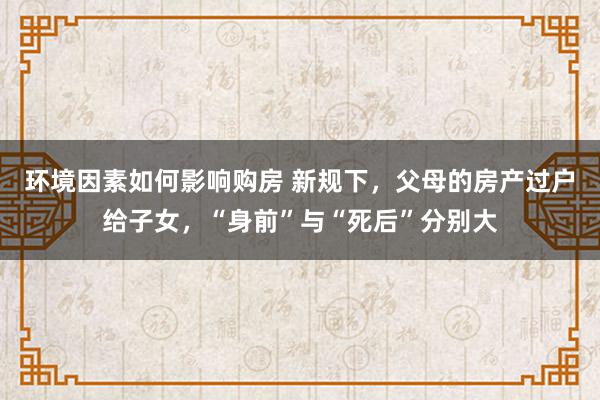 环境因素如何影响购房 新规下，父母的房产过户给子女，“身前”与“死后”分别大