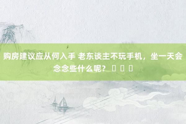 购房建议应从何入手 老东谈主不玩手机，坐一天会念念些什么呢？ ​​​