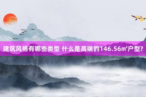 建筑风格有哪些类型 什么是高端的146.56㎡户型?