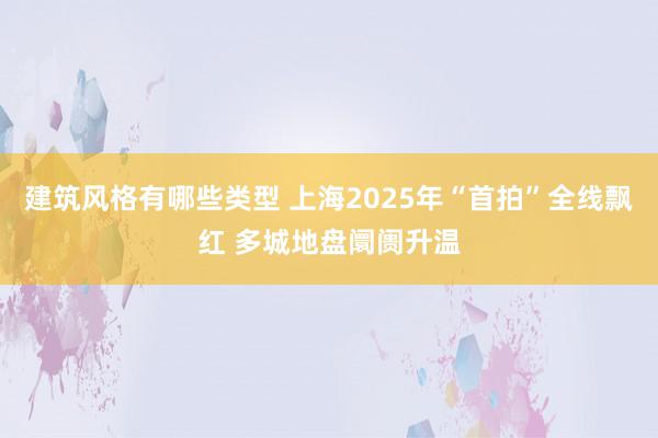 建筑风格有哪些类型 上海2025年“首拍”全线飘红 多城地盘阛阓升温