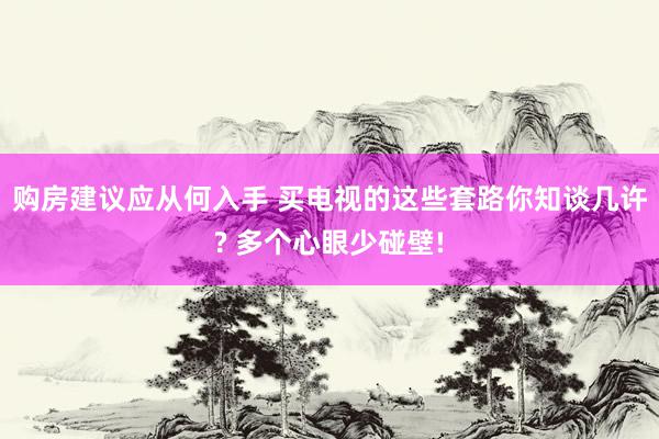 购房建议应从何入手 买电视的这些套路你知谈几许? 多个心眼少碰壁!