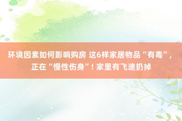 环境因素如何影响购房 这6样家居物品“有毒”, 正在“慢性伤身”! 家里有飞速扔掉