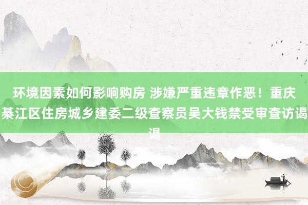 环境因素如何影响购房 涉嫌严重违章作恶！重庆綦江区住房城乡建委二级查察员吴大钱禁受审查访谒