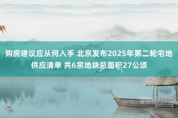 购房建议应从何入手 北京发布2025年第二轮宅地供应清单 共6宗地块总面积27公顷