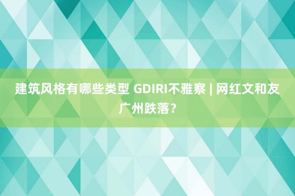 建筑风格有哪些类型 GDIRI不雅察 | 网红文和友广州跌落？