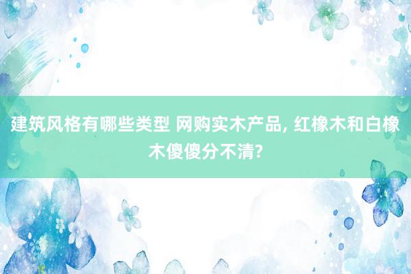 建筑风格有哪些类型 网购实木产品, 红橡木和白橡木傻傻分不清?