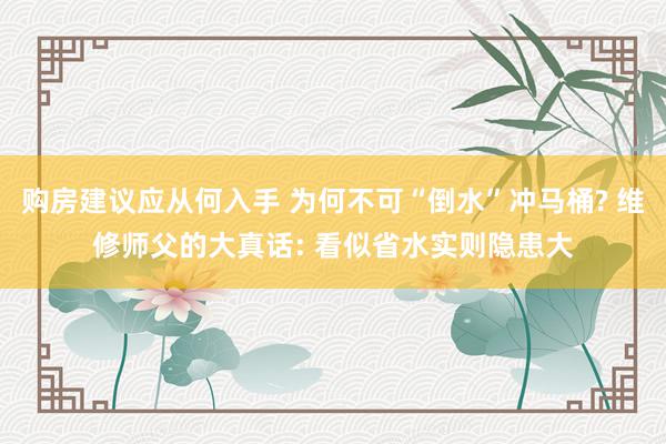 购房建议应从何入手 为何不可“倒水”冲马桶? 维修师父的大真话: 看似省水实则隐患大