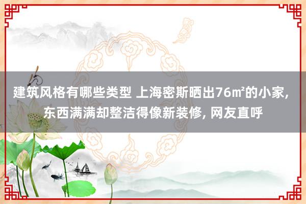 建筑风格有哪些类型 上海密斯晒出76㎡的小家, 东西满满却整洁得像新装修, 网友直呼