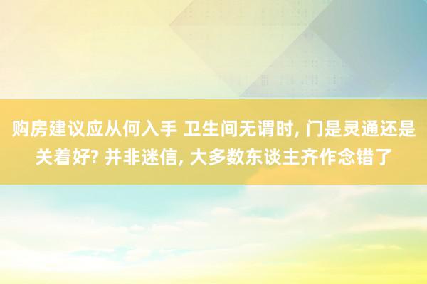 购房建议应从何入手 卫生间无谓时, 门是灵通还是关着好? 并非迷信, 大多数东谈主齐作念错了