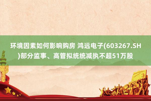 环境因素如何影响购房 鸿远电子(603267.SH)部分监事、高管拟统统减执不超51万股