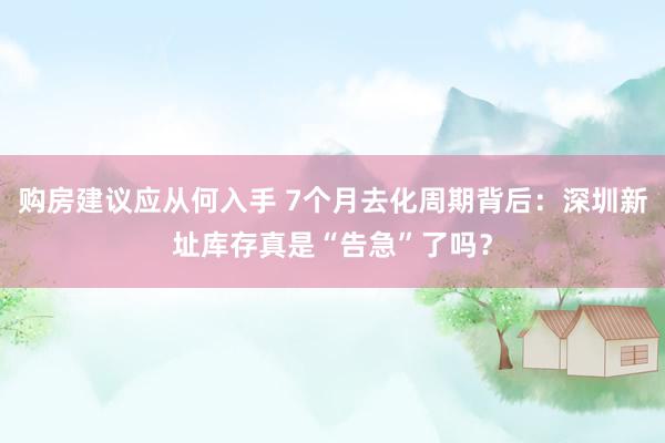 购房建议应从何入手 7个月去化周期背后：深圳新址库存真是“告急”了吗？