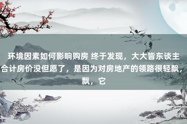 环境因素如何影响购房 终于发现，大大皆东谈主皆合计房价没但愿了，是因为对房地产的领路很轻飘，它