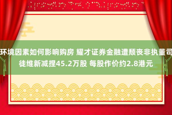 环境因素如何影响购房 耀才证券金融遭颓丧非执董司徒维新减捏45.2万股 每股作价约2.8港元