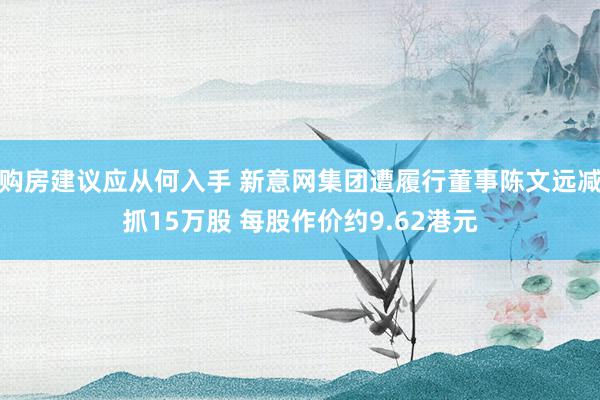 购房建议应从何入手 新意网集团遭履行董事陈文远减抓15万股 每股作价约9.62港元