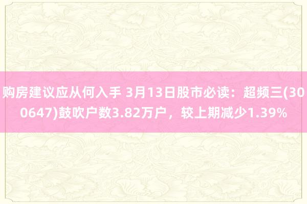 购房建议应从何入手 3月13日股市必读：超频三(300647)鼓吹户数3.82万户，较上期减少1.39%