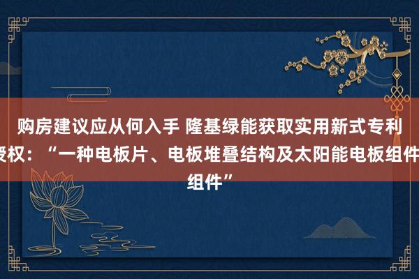 购房建议应从何入手 隆基绿能获取实用新式专利授权：“一种电板片、电板堆叠结构及太阳能电板组件”