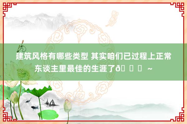 建筑风格有哪些类型 其实咱们已过程上正常东谈主里最佳的生涯了😜～