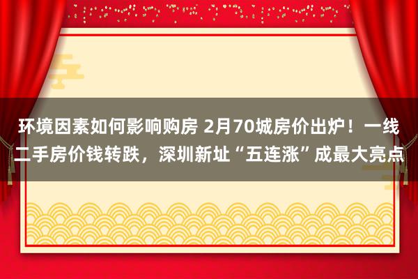 环境因素如何影响购房 2月70城房价出炉！一线二手房价钱转跌，深圳新址“五连涨”成最大亮点