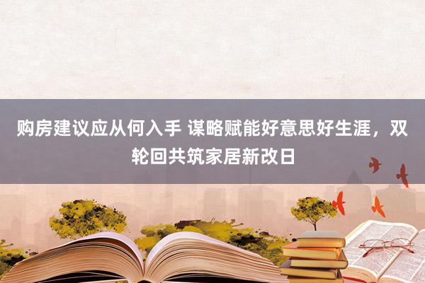 购房建议应从何入手 谋略赋能好意思好生涯，双轮回共筑家居新改日