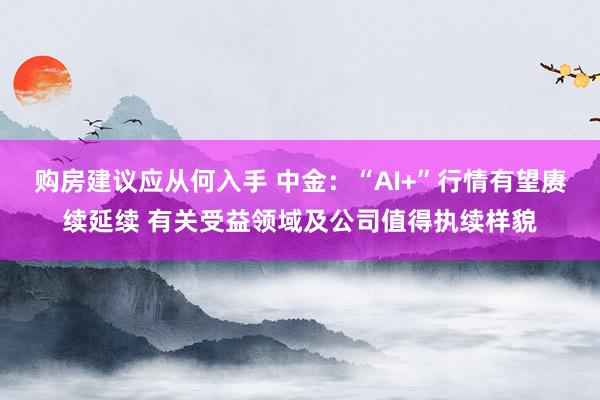 购房建议应从何入手 中金：“AI+”行情有望赓续延续 有关受益领域及公司值得执续样貌